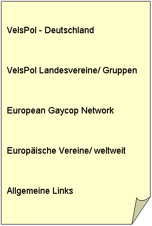 Gefaltete Ecke:  
VelsPol - Deutschland
 
VelsPol Landesvereine/ Gruppen
 
European Gaycop Network
 
Europische Vereine/ weltweit
 
Allgemeine Links
 
